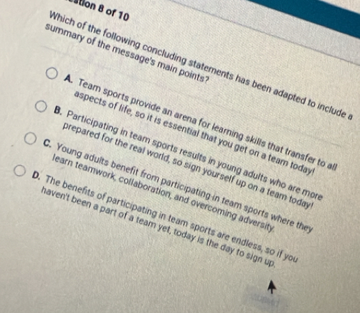 stion 8 of 10
summary of the message's main points'
Which of the following concluding statements has been adapted to include. Team sports provide an arena for learning skills that transfer to a
spects of life, so it is essential that you get on a team today. Participating in team sports results in young adults who are mor
prepared for the real world, so sign yourself up on a team today
. Young adults benefit from participating in team sports where the
earn teamwork, collaboration, and overcoming adversit
. The benefits of participating in team sports are endless, so if yo
aven't been a part of a team yet, today is the day to sign up
