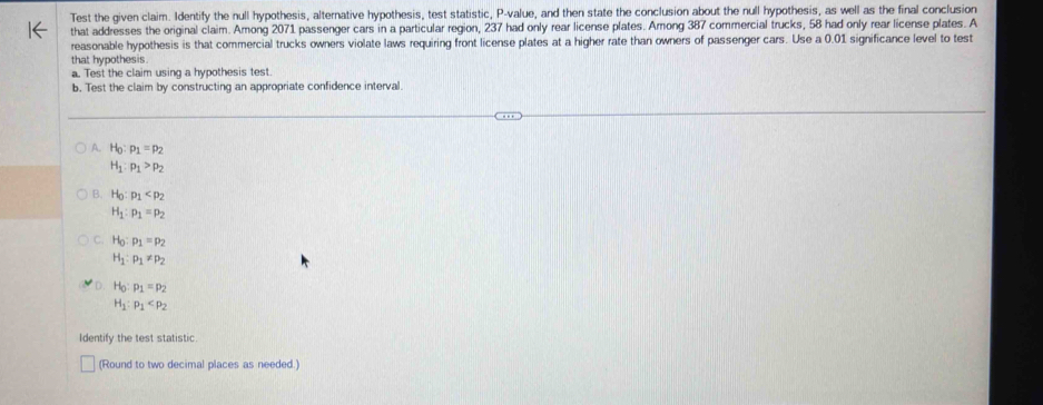 Test the given claim. Identify the null hypothesis, alternative hypothesis, test statistic, P -value, and then state the conclusion about the null hypothesis, as well as the final conclusion
that addresses the original claim. Among 2071 passenger cars in a particular region, 237 had only rear license plates. Among 387 commercial trucks, 58 had only rear license plates. A
reasonable hypothesis is that commercial trucks owners violate laws requiring front license plates at a higher rate than owners of passenger cars. Use a 0.01 significance level to test
that hypothesis.
a. Test the claim using a hypothesis test.
b. Test the claim by constructing an appropriate confidence interval.
A. H_0:p_1=p_2
H_1:p_1>p_2
B. H_0:p_1
H_1:p_1=p_2
C H_0:p_1=p_2
H_1:p_1!= p_2
D. H_0:p_1=p_2
H_1:p_1
Identify the test statistic
(Round to two decimal places as needed.)