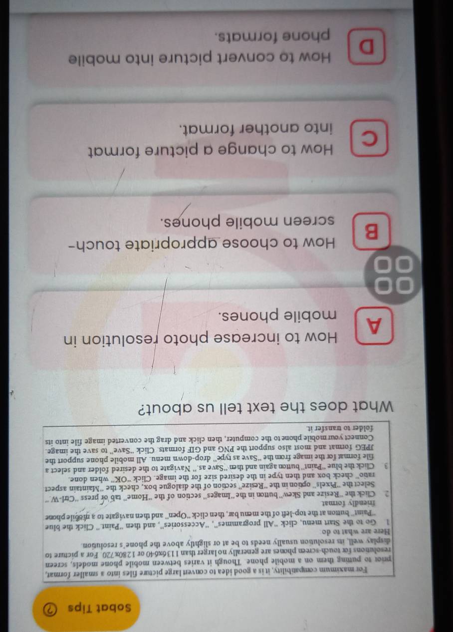 Sobat Tips
For maximum compatibility, it is a good idea to convent large picture files into a smaller format,
pror to putting them on a mobile phone. Though it varies between mobile phone models, screen
resolutions for touch-screen phones are generally no larger than 1136x640 or 1280x720. For a picture to
display well, its resolution usually needs to be at or slightly above the phone’s resolution
Here are what to do
Go to the Start menu, click “All programmes”, 'Accessories”', and then “Paint.” Click the blue
''Paint'' button at the top-left of the menu bar, then click “'Open'' and then navigate to a mobile phone
friendly format
Click the “Resize and Skew”' button in the “Images” section of the “'Home” tab or press ''Ctrl-W.”
Select the ''Pixels'' option in the ''Resize'' section of the dialogue box, check the ''Maintain aspect
ratio” check box and then type in the desired size for the image. Click “OK” when done.
3 Click the blue “Paint” button again and then “Save as.” Navigate to the desired folder and select a
file format for the image from the “Save as type” drop-down menu. All mobile phone support the
JPEG format and most also support the PNG and GIF formats. Click “Save” to save the image.
Connect your mobile phone to the computer, then click and drag the converted image file into its
folder to transfer it.
What does the text tell us about?
How to increase photo resolution in
A mobile phones.
00
B How to choose appropriate touch-
screen mobile phones.
How to change a picture format
C
into another format.
D How to convert picture into mobile
phone formats.