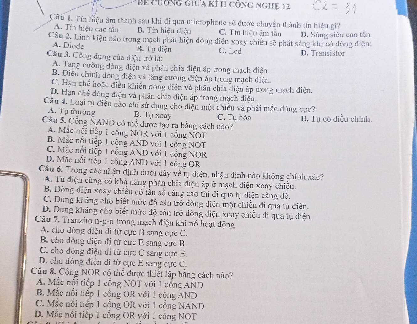 Để CưÔNG GIữa Kỉ II cÔNG NGHÊ 12
Câu 1. Tín hiệu âm thanh sau khi đi qua microphone sẽ được chuyển thành tín hiệu gì?
A. Tín hiệu cao tần B. Tín hiệu điện C. Tín hiệu âm tần D. Sóng siêu cao tần
Câu 2. Linh kiện nào trong mạch phát hiện dòng điện xoay chiều sẽ phát sáng khi có dòng điện:
A. Diode B. Tụ điện C. Led
D. Transistor
Câu 3. Công dụng của điện trở là:
A. Tăng cường dòng điện và phân chia điện áp trong mạch điện.
B. Điều chỉnh dòng điện và tăng cường điện áp trong mạch điện.
C. Hạn chế hoặc điều khiển dòng điện và phân chia điện áp trong mạch điện.
D. Hạn chế dòng điện và phân chia điện áp trong mạch điện.
Câu 4. Loại tụ điện nào chỉ sử dụng cho điện một chiều và phải mắc đúng cực?
A. Tụ thường B. Tụ xoay C. Tụ hóa
D. Tụ có điều chỉnh.
Câu 5. Cổng NAND có thể được tạo ra băng cách nào?
A. Mắc nổi tiếp 1 cổng NOR với 1 cổng NOT
B. Mắc nổi tiếp 1 cổng AND với 1 cổng NOT
C. Mắc nổi tiếp 1 cổng AND với 1 cổng NOR
D. Mắc nối tiếp 1 cổng AND với 1 cổng OR
Câu 6. Trong các nhận định dưới đây về tụ điện, nhận định nào không chính xác?
A. Tụ điện cũng có khả năng phân chia điện áp ở mạch điện xoay chiều.
B. Dòng điện xoay chiều có tần số càng cao thì đi qua tụ điện càng dễ.
C. Dung kháng cho biết mức độ cản trở dòng điện một chiều đi qua tụ điện.
D. Dung kháng cho biết mức độ cản trở dòng điện xoay chiều đi qua tụ điện.
Câu 7. Tranzito n-p-n trong mạch điện khi nó hoạt động
A. cho dòng điện đi từ cực B sang cực C.
B. cho dòng điện đi từ cực E sang cực B.
C. cho dòng điện đi từ cực C sang cực E.
D. cho dòng điện đi từ cực E sang cực C.
Câu 8. Cổng NOR có thể được thiết lập bằng cách nào?
A. Mắc nổi tiếp 1 cổng NOT với 1 cổng AND
B. Mắc nổi tiếp 1 cổng OR với 1 cổng AND
C. Mắc nổi tiếp 1 cổng OR với 1 cổng NAND
D. Mắc nổi tiếp 1 cổng OR với 1 cổng NOT