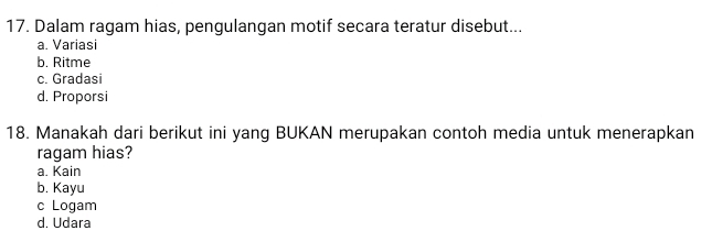 Dalam ragam hias, pengulangan motif secara teratur disebut...
a. Variasi
b. Ritme
c. Gradasi
d. Proporsi
18. Manakah dari berikut ini yang BUKAN merupakan contoh media untuk menerapkan
ragam hias?
a. Kain
b. Kayu
c Logam
d. Udara