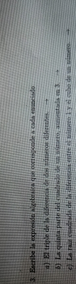 Escribe la expresión algebraica que corresponde a cada enunciado 
a) El triple de la diferencia de dos múmeros diferentes. 
5) La quinta parte del cuadrado de un número, aumentada en 3
c) La raiz cuadrada de la diferencia entre el número 1 y el cubo de un número.