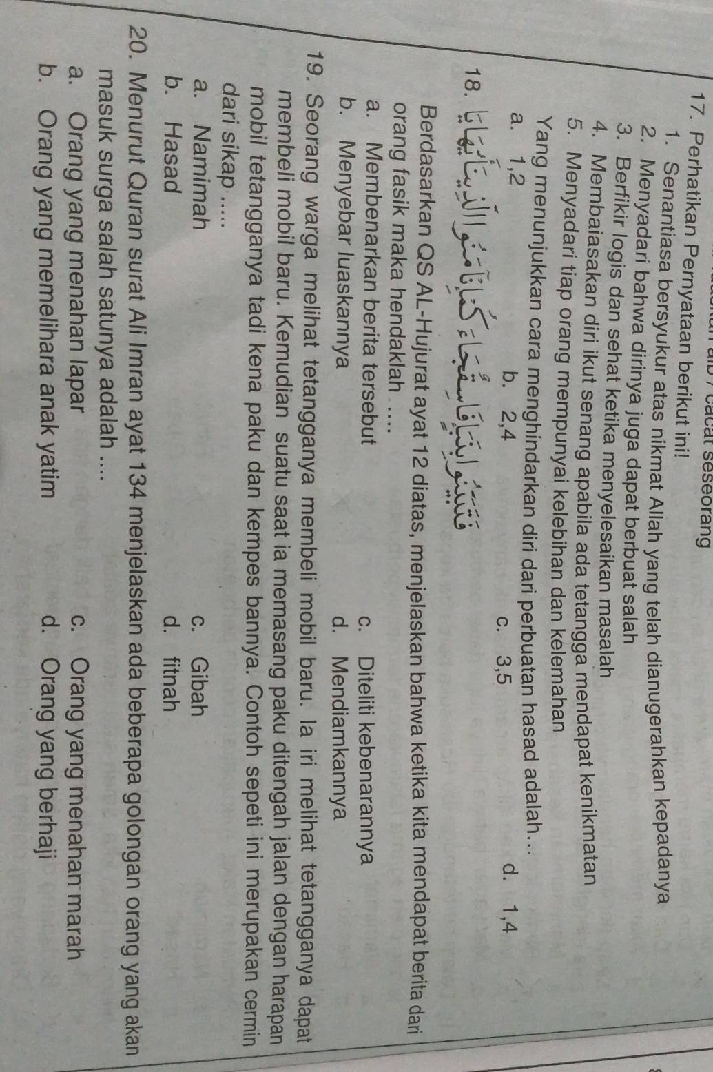 0 7cacat seseorang
17. Perhatikan Pernyataan berikut ini!
1. Senantiasa bersyukur atas nikmat Allah yang telah dianugerahkan kepadanya
2. Menyadari bahwa dirinya juga dapat berbuat salah
3. Berfikir logis dan sehat ketika menyelesaikan masalah
4. Membaiasakan diri ikut senang apabila ada tetangga mendapat kenikmatan
5. Menyadari tiap orang mempunyai kelebihan dan kelemahan
Yang menunjukkan cara menghindarkan diri dari perbuatan hasad adalah...
a. 1,2 b. 2,4 d. 1,4
c. 3,5
18.
Berdasarkan QS AL-Hujurat ayat 12 diatas, menjelaskan bahwa ketika kita mendapat berita dari
orang fasik maka hendaklah ....
a. Membenarkan berita tersebut c. Diteliti kebenarannya
b. Menyebar luaskannya d. Mendiamkannya
19. Seorang warga melihat tetangganya membeli mobil baru. Ia iri melihat tetangganya dapat
membeli mobil baru. Kemudian suatu saat ia memasang paku ditengah jalan dengan harapan
mobil tetangganya tadi kena paku dan kempes bannya. Contoh sepeti ini merupakan cermin
dari sikap .....
a. Namimah c. Gibah
b. Hasad d. fitnah
20. Menurut Quran surat Ali Imran ayat 134 menjelaskan ada beberapa golongan orang yang akan
masuk surga salah satunya adalah ....
a. Orang yang menahan lapar c. Orang yang menahan marah
b. Orang yang memelihara anak yatim d. Orang yang berhaji