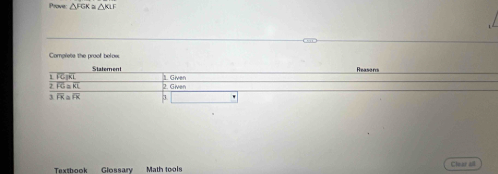 Prove: △ FGK≌ △ KLF
Complete the proof below. 
Statement Reasons
overline FG||overline KL 1. Given
overline 2.FG≌ KL 2. Given
3.overline FK≌ overline FK
3. 
Clear all 
Textbook Glossary Math tools