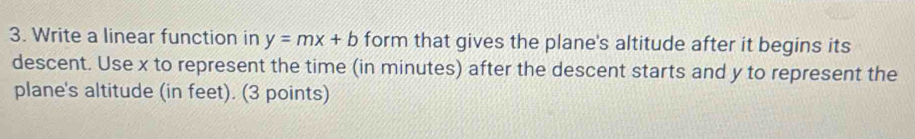 Write a linear function in y=mx+b form that gives the plane's altitude after it begins its 
descent. Use x to represent the time (in minutes) after the descent starts and y to represent the 
plane's altitude (in feet). (3 points)