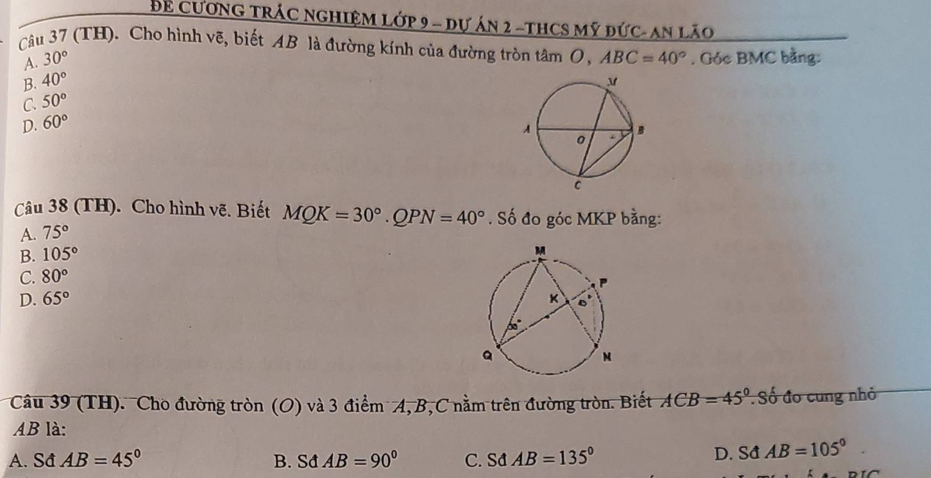 Để CươNG TRÁC NGHIệM Lớp 9 - dự án 2 -tHCS Mỹ đức- An lão
Câu 37 (TH). Cho hình vẽ, biết AB là đường kính của đường tròn ta AmO,ABC=40°. Góc BMC bằng:
A. 30°
B. 40°
C. 50°
D. 60°
Câu 38 (TH). Cho hình vẽ. Biết MQK=30°.QPN=40°. Số đo góc MKP bằng:
A. 75°
B. 105°
C. 80°
D. 65°
Câu 39 (TH). Cho đường tròn (O) và 3 điểm A,B,C nằm trên đường tròn. Biết ACB=45° : Số đo cung nhỏ
AB là:
A. Sđ AB=45° B. Sđ AB=90° C. Sđ AB=135°
D. Sđ AB=105°.