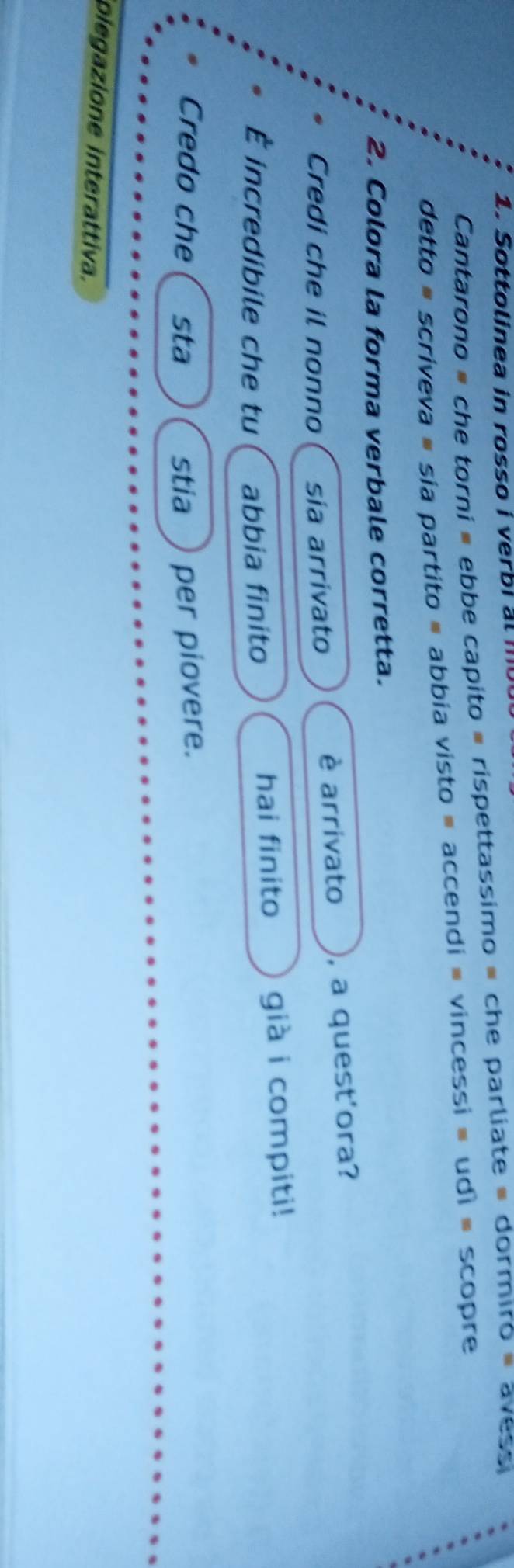 Sottolinea in rosso i verbi al mo 
Cantarono = che torni = ebbe capito # rispettassimo = che parliate = dormiro « avessi 
detto # scriveva # sia partito # abbia visto ≡ accendi = vincessi » udì ≡ scopre 
2. Colora la forma verbale corretta. 
Credi che il nonno sia arrivato è arrivato , a quest'ora? 
È incredibile che tu abbia finito hai finito già i compiti! 
Credo che sta stia per piovere. 
olegazione interattiva.