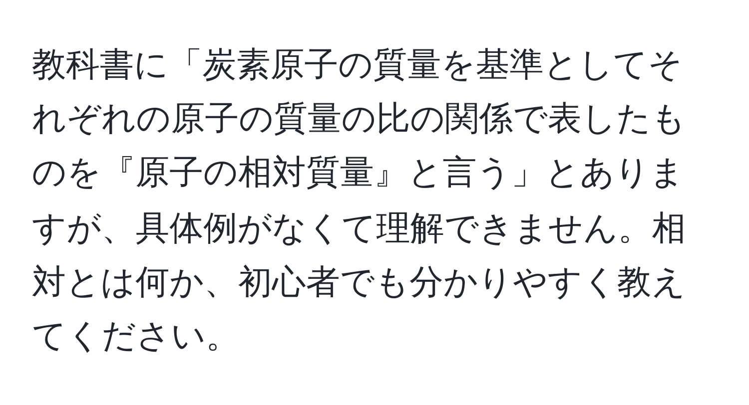 教科書に「炭素原子の質量を基準としてそれぞれの原子の質量の比の関係で表したものを『原子の相対質量』と言う」とありますが、具体例がなくて理解できません。相対とは何か、初心者でも分かりやすく教えてください。