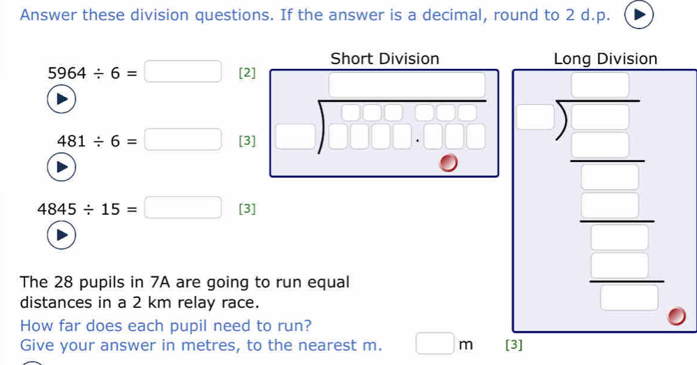 Answer these division questions. If the answer is a decimal, round to 2 d.p. 
Short Division Long Division
5964/ 6=□ [2] 
□  
_ C2 
□  beginarrayr □  □ endarray □  frac □  □  □  □ endarray
481/ 6=□ [3] 
frac  □ 
|| □ _ 
4845/ 15=□ [3] 
The 28 pupils in 7A are going to run equal 
distances in a 2 km relay race. 
How far does each pupil need to run? 
Give your answer in metres, to the nearest m. □ m [3]