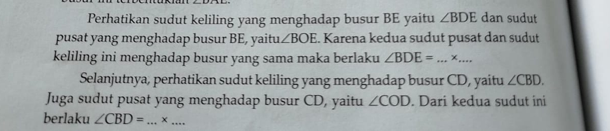 Perhatikan sudut keliling yang menghadap busur BE yaitu ∠ BDE dan sudut 
pusat yang menghadap busur BE, yaitu ∠ BOE. Karena kedua sudut pusat dan sudut 
keliling ini menghadap busur yang sama maka berlaku ∠ BDE= _ +_ 
Selanjutnya, perhatikan sudut keliling yang menghadap busur CD, yaitu ∠ CBD. 
Juga sudut pusat yang menghadap busur CD, yaitu ∠ COD. Dari kedua sudut ini 
berlaku ∠ CBD= _ ×_