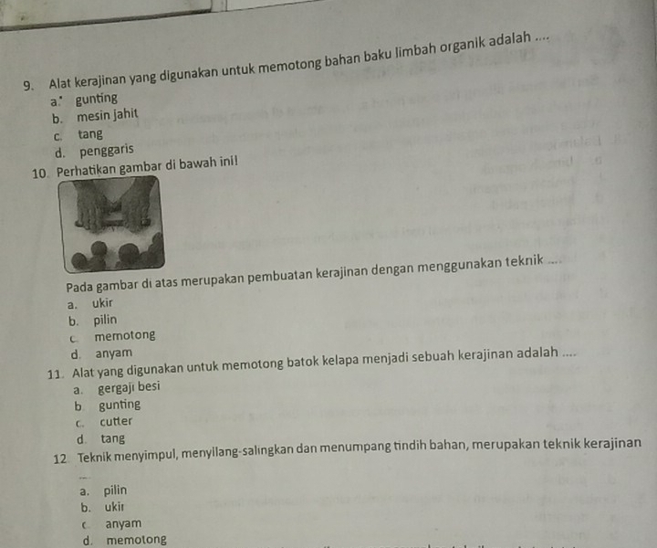 Alat kerajinan yang digunakan untuk memotong bahan baku limbah organik adalah ....
a gunting
b. mesin jahit
c. tang
d. penggaris
10.erhatikan gambar di bawah ini!
Pada gambar di atas merupakan pembuatan kerajinan dengan menggunakan teknik ....
a. ukir
b. pilin
c memotong
d anyam
11. Alat yang digunakan untuk memotong batok kelapa menjadi sebuah kerajinan adalah ....
a. gergaji besi
b gunting
c. cutter
d tang
12 Teknik menyimpul, menyilang-salıngkan dan menumpang tindih bahan, merupakan teknik kerajinan
a. pilin
b. ukir
c anyam
d. memotong