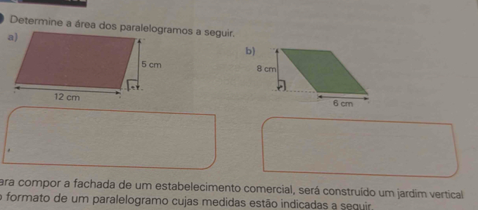 Determine a área dos paralelogramos a seguir. 


para compor a fachada de um estabelecimento comercial, será construído um jardim vertical 
o formato de um paralelogramo cujas medidas estão indicadas a sequir.