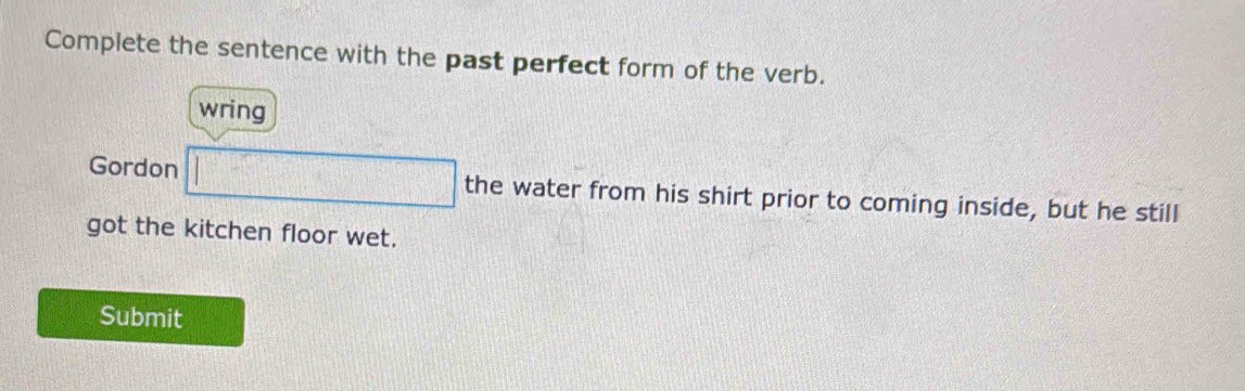 Complete the sentence with the past perfect form of the verb. 
wring 
Gordon □ the water from his shirt prior to coming inside, but he still 
got the kitchen floor wet. 
Submit