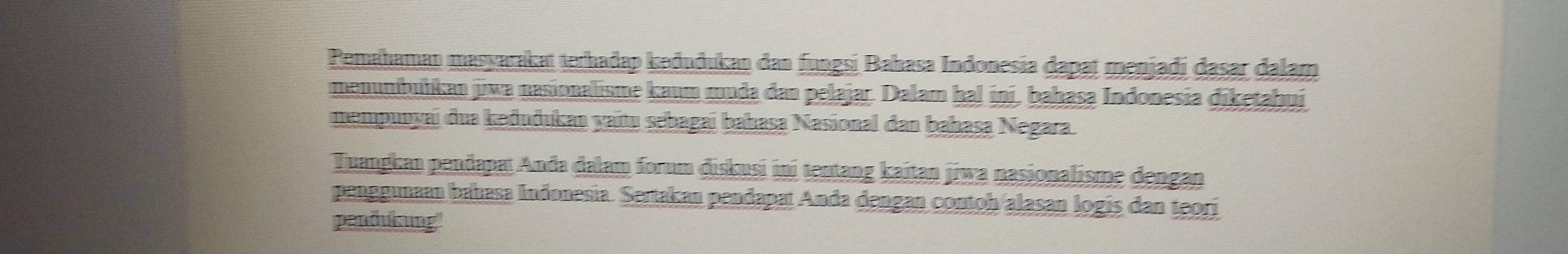 Pemahaman masyarakat terhadap keðuðukan dan fungsi Bahasa Indonesia dapat menjadi dasar dalam 
menumbulíkan jiwa nasionalisme kaum muda dan pelajar. Dalam hal ini, bahasa Indonesia diketahui 
mempuuyai dua kəðuðukau yaitu sebagai bahasa Nasional dan bahasa Negara. 
Tuangkan pendapat Anda dalam forum diskusi ini tentang kaitan jiwa nasionalisme dengan 
penggunaan bahasa Indonesia. Sertakan pendapat Anda dengan contoh alasan logis dan teori 
pendukung'