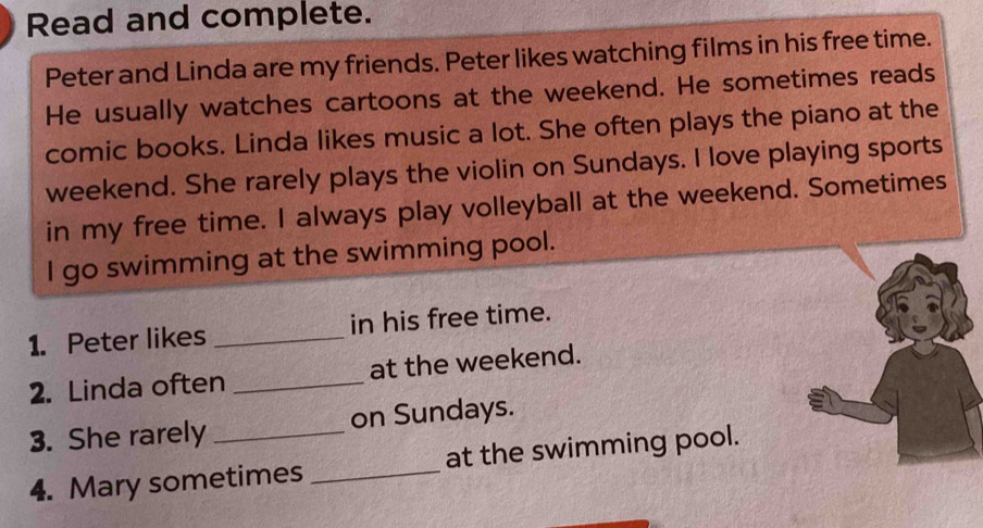 Read and complete. 
Peter and Linda are my friends. Peter likes watching films in his free time. 
He usually watches cartoons at the weekend. He sometimes reads 
comic books. Linda likes music a lot. She often plays the piano at the 
weekend. She rarely plays the violin on Sundays. I love playing sports 
in my free time. I always play volleyball at the weekend. Sometimes 
I go swimming at the swimming pool. 
1. Peter likes _in his free time. 
2. Linda often _at the weekend. 
3. She rarely _on Sundays. 
4. Mary sometimes _at the swimming pool.