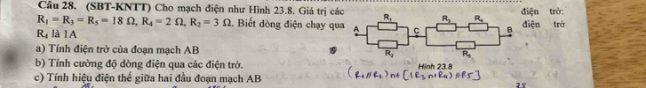 (SBT-KNTT) Cho mạch điện như Hình 23.8. Giá trị cá iện trở:
R_1=R_3=R_5=18Omega ,R_4=2Omega ,R_2=3Omega. Biết dòng điện chạy qu
R_4 là lA iện trở
a) Tính điện trở của đoạn mạch AB  
b) Tính cường độ dòng điện qua các điện trở. Hinh 23.8
c) Tính hiệu điện thế giữa hai đầu đoạn mạch AB
28