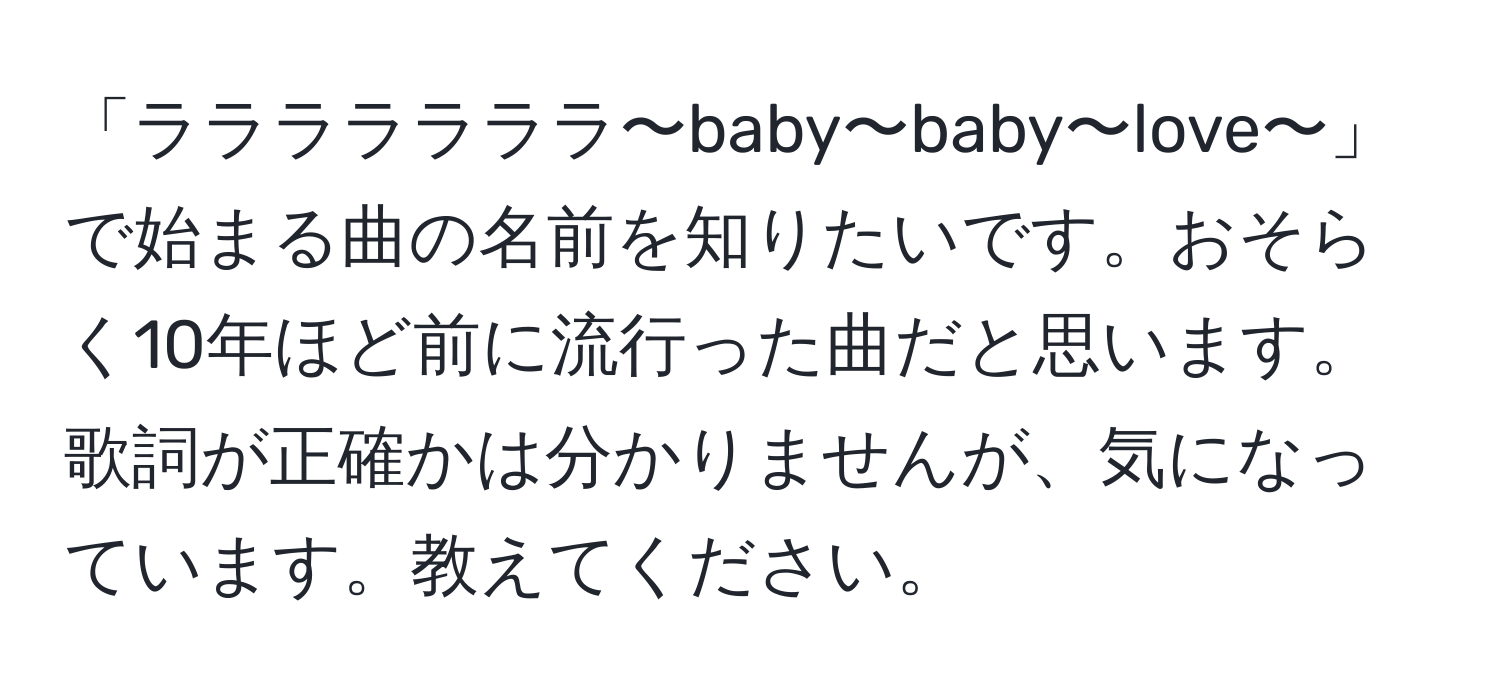 「ラララララララ〜baby〜baby〜love〜」で始まる曲の名前を知りたいです。おそらく10年ほど前に流行った曲だと思います。歌詞が正確かは分かりませんが、気になっています。教えてください。