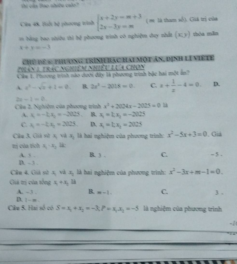 Thi cần Bao nhiều calo?
Câu 48, Biết hệ phương trình beginarrayl x+2y=m+3 2x-3y=mendarray. ( m là tham số). Giá trị của
m bằng bao nhiều thì bx^2 phương trình có nghiệm duy nhất (xy) thòa mãn
x+y=-3
chủ để 6: phương trình bạc hai một ản, định lí việ te
Phân 1, trác nghiệm nhiều lựa chọn
Câu 1. Phương trình nào dưới đây là phương trình bậc hai một ẩn?
A. x^2-sqrt(x)+1=0. B. 2x^2-2018=0. C. x+ 1/x -4=0. D.
-1=0.
Câu 2. Nghiệm của phương trình x^2+2024x-2025=0 là
A、 x_1=-20x_2=-2025. B. x_1=bx_2=-2025
C. x_1=-hx_2=2025. D. x_1=bx_2=2025
Câu 3. Giả sử x, và x_2 là hai nghiệm của phương trình: x^2-5x+3=0 , Giả
tị của tích x_1-x_2 là:
A. 5 . B. 3 . C. -5 .
D. -3 .
Câu 4. Giả sử x, và x_2 là hai nghiệm của phương trình: x^2-3x+m-1=0.
Giá trị của tổng x_1+x_2 là
A、-3 、 B. m-1. C. 3 .
D. 1- m .
Câu 5. Hai số có S=x_1+x_2=-3,P=x_1x_2=-5 là nghiệm của phương trình
-1