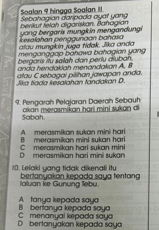 Soalan 9 hingga Soalan II
Sebahagian daripada ayat yang
berikut telah digariskan. Bahagian
yang bergaris mungkin mengandungi
kesalahan penggunaan bahasa
atau mungkin juga tidak. Jika anda
menganggap bahawa bahagian yang
bergaris itu salah dan perlu diubah,
anda hendaklah menandakan A, B
atau C sebagai pilihan jawapan anda.
Jika tiada kesalahan tandakan D.
9. Pengarah Pelajaran Daerah Sebauh
akan merasmikan hari mini sukan di
Sabah.
A merasmikan sukan mini hari
B merasmikan mini sukan hari
C merasmikan hari sukan mini
D merasmikan hari mini sukan
10. Lelaki yang tidak dikenali itu
bertanyakan kepada saya tentang
Ialuan ke Gunung Tebu.
A tanya kepada saya
B bertanya kepada saya
C menanyai kepada saya
D bertanyakan kepada saya