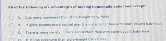 All of the following are advantages of making homemade baby food except:
A. It is more convenient than store-bought baby foods
B. It gives parents more control over the ingredients than with store-bought baby food
C. There is more variety in taste and texture than with store-bought baby food
D. It is less expensive than store-bought baby foods