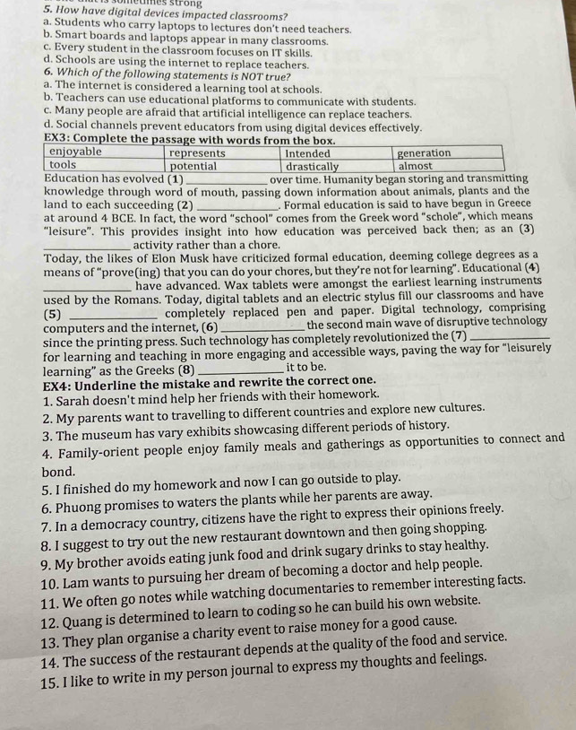 How have digital devices impacted classrooms?
a. Students who carry laptops to lectures don't need teachers
b. Smart boards and laptops appear in many classrooms.
c. Every student in the classroom focuses on IT skills.
d. Schools are using the internet to replace teachers.
6. Which of the following statements is NOT true?
a. The internet is considered a learning tool at schools.
b. Teachers can use educational platforms to communicate with students.
c. Many people are afraid that artificial intelligence can replace teachers.
d. Social channels prevent educators from using digital devices effectively.
EX3: Compl
ved (1) _over time. Humanity began storing
knowledge through word of mouth, passing down information about animals, plants and the
land to each succeeding (2) _. Formal education is said to have begun in Greece
at around 4 BCE. In fact, the word “school” comes from the Greek word “schole”, which means
“leisure”. This provides insight into how education was perceived back then; as an (3)
_activity rather than a chore.
Today, the likes of Elon Musk have criticized formal education, deeming college degrees as a
means of “prove(ing) that you can do your chores, but they’re not for learning”. Educational (4)
_have advanced. Wax tablets were amongst the earliest learning instruments
used by the Romans. Today, digital tablets and an electric stylus fill our classrooms and have
(5) _completely replaced pen and paper. Digital technology, comprising
computers and the internet, (6)_ the second main wave of disruptive technology
since the printing press. Such technology has completely revolutionized the (7)_
for learning and teaching in more engaging and accessible ways, paving the way for “leisurely
learning" as the Greeks (8)_ it to be.
EX4: Underline the mistake and rewrite the correct one.
1. Sarah doesn't mind help her friends with their homework.
2. My parents want to travelling to different countries and explore new cultures.
3. The museum has vary exhibits showcasing different periods of history.
4. Family-orient people enjoy family meals and gatherings as opportunities to connect and
bond.
5. I finished do my homework and now I can go outside to play.
6. Phuong promises to waters the plants while her parents are away.
7. In a democracy country, citizens have the right to express their opinions freely.
8. I suggest to try out the new restaurant downtown and then going shopping.
9. My brother avoids eating junk food and drink sugary drinks to stay healthy.
10. Lam wants to pursuing her dream of becoming a doctor and help people.
11. We often go notes while watching documentaries to remember interesting facts.
12. Quang is determined to learn to coding so he can build his own website.
13. They plan organise a charity event to raise money for a good cause.
14. The success of the restaurant depends at the quality of the food and service.
15. I like to write in my person journal to express my thoughts and feelings.