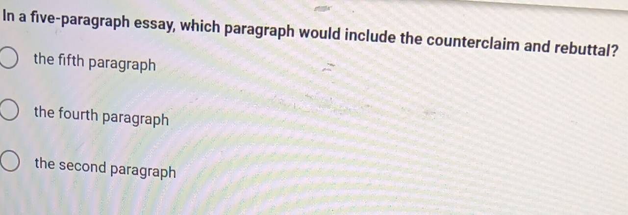 In a five-paragraph essay, which paragraph would include the counterclaim and rebuttal?
the fifth paragraph
the fourth paragraph
the second paragraph