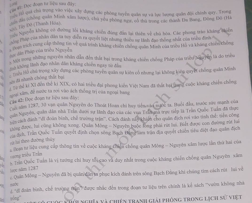 Long
Cầu 41: Đọc đoạn tư liệu sau đây:
Hu Hồ quả chủ trọng vào việc xây dựng các phòng tuyến quân sự và lực lượng quân đội chính quy. Trong
chến đầu (chống quân Minh xâm lược), chủ yếu phòng ngự, cố thủ trong các thành Đa Bang, Đông Đô (Hà
Nội ), Tây Đô (Thanh Hóa).
Nểu Nguyễn không có đường lối kháng chiến đùng đẫn lại thiên về chủ hòa. Các phong trào kháng chiến
hng Pháp của nhân dân ta tuy diễn ra quyết liệt nhưng thiếu sự lãnh đạo thống nhất của triều đình
a
Đoạn trích cung cấp thông tin về quá trình kháng chiến chống quân Minh của triều Hồ và kháng chiến chống
thực dân Pháp của triều Nguyễn
Một trong những nguyên nhân dẫn đến thất bại trong kháng chiến chống Pháp của triều Nguyễn là do triều
ãnh không lãnh đạo nhân dân kháng chiến ngay từ đầu
ể Triều Hồ chủ trọng xây dựng các phòng tuyến quân sự kiên cố nhưng lại không kiên quyết chống quân Minh
nên đã nhanh chóng thất bại
Từ thể kỉ XI đến thế kỉ XIX, có hai triều đại phong kiến Việt Nam đã thất bại trong cuộc kháng chiến chống
Is ngoại xâm, đề nước ta rơi vào ách thống trị của ngoại bang
Câu 42: Đọc đoạn tư liệu sau đây:
Cuối năm 1287, 30 vạn quân Nguyên do Thoát Hoan chi huy tiến vào nước ta. Buổi đầu, trước sức mạnh của
and quân Nguyên, quân dân nhà Trần dưới sự lãnh đạo của các vụa Trần mà trực tiếp là Trần Quốc Tuấn đã thực
hiện cách đánh “dĩ đoản binh, chế trường trận”. Cách đánh này khiến cho quân địch rơi vào tình thể: tiển công
không được, lui cũng không xong. Quân Mông - Nguyên buộc lòng phải rút lui. Biết được con đường rút lui
của địch, Trần Quốc Tuấn quyết định chọn sông Bạch Đăng làm trận địa quyết chiến tiêu diệt đạo quân địch
rút lui theo đường thủy
Đoạn tư liệu cung cấp thông tin về cuộc kháng chiến chống quân Mông - Nguyên xâm lược lần thứ hai của
ang
vương triều Trần
yến
b. Trần Quốc Tuấn là vị tướng chi huy tối cao và duy nhất trong cuộc kháng chiến chống quân Nguyên xâm
it lược năm 1287
c. Quân Mông - Nguyên đã bị quân dân ta phục kích đánh trên sông Bạch Đằng khi chúng tìm cách rút lui về
98 nước
d “đĩ đoàn binh, chế trường trận” được nhắc đến trong đoạn tư liệu trên chính là kế sách “vườn không nhà
àn trống”
ó cưộc khởi nghĩa và chiện tranh giải phóng trong lịch sử việt