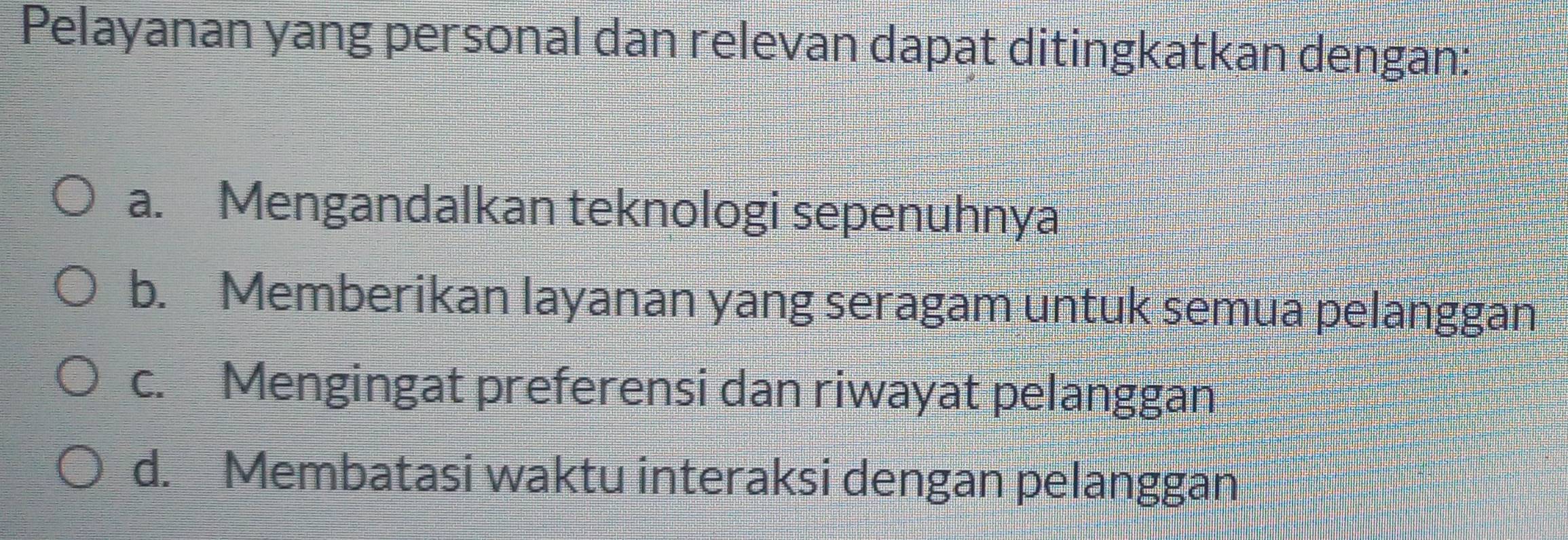 Pelayanan yang personal dan relevan dapat ditingkatkan dengan:
a. Mengandalkan teknologi sepenuhnya
b. Memberikan layanan yang seragam untuk semua pelanggan
c. Mengingat preferensi dan riwayat pelanggan
d. Membatasi waktu interaksi dengan pelanggan