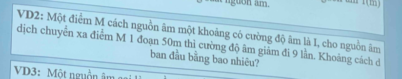 nguon am. 
m 1(m) 
VD2: Một điểm M cách nguồn âm một khoảng có cường độ âm là I, cho nguồn âm
dịch chuyển xa điểm M 1 đoạn 50m thì cường độ âm giảm đi 9 lần. Khoảng cách d 
ban đầu bằng bao nhiêu? 
VD3: Một nguồn âm