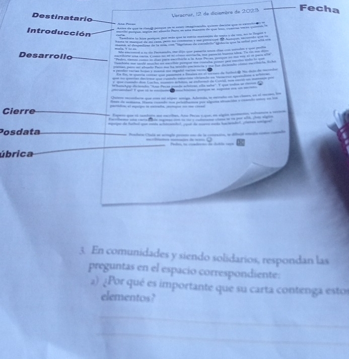 Ane Pocès Veracruz, 12 de diciembre de 2023 Fecha
Destinatario
Antes de que se riasd peeque ya se estrs imaginando, quiero decirte que se estealo  s  
Introducción escribi poeque, sepún mi abuelo Pas, es una manera de que leas, cuanías voces quieras, la
También lo hice ponque, por más que te envio menaajes de taxto y de vos, no te legan y
hama le marque de eu casa, pero no conmestas y ua perocupe de Aunqun, recuento que a
mara, al despedirse de la rda, con 'lágrimas de cocodrdo" Undecta que la señal por alíá en
Me enconré a ru do Fernando, me dijo que pasaria uns días con usudes y que podia
Desarrollo eacribirte una certa. Como do só nl clmo eovlarta, ue nans st buena slra. Te co me dirn
'Pedon, tienes como so días para escribirle a la Ana-Pecas, ponque yo me vey el 1ó paca alla"
Cambien oe tandó mact ent eacethen pompee the concale pamnt pant eacrius vodo lo qoo
menan per mi almeão Paco mu ha tenido pacinc ia y me fue de terdo cmo excribiria. Scha
a pesder varías hoias y mamá ma regadó varías veces. 
En fni, s quería conter que pasemoa a finales en el leeo de futboliD. No delo de recondon
que no querías decième que ruando estuvise viviendo en Verrua sprendine a acinicas
r ue cuando don Luuchis moraión artio, ne endzenas de Cowal, nos eerió un memssón po
WhatsApp diciendo: ''Ana-Pecas punde acbiteas, eila sabe''. Y que todos se rem
mendan? Tque 1   le enuio   = hóimo (ongue s spina e un   
Quiero recondarte que eres mi slper amiga. Adenda, se estraño en las clases, en el recneo, loe
fiees de semana. Harta cntndo nos pelesfcimos por slprema atsación y canho exroy so los
Cierre portádin; el esquipo se eatrada, paomipon too se creael
Espeso que ol tambain me escribes, Ano-Pecas sope, en algún momenos, solvanos a sestsn
Eabeme saxs cwers f bhe mgrese n to te a cn ane tens to wn por sid, pes alaio
espaige de fuitul cau sods achbcaitl, (pot de morvo earka baciendof, (temen amigrs?
Posdata
Protarn Ciulá se acrugla preese emc de la conessin, se difrajó emodia comn coendia
.
a =mã de meo Padas, na cualenn de dubãn se=e
úbrica
3. En comunidades y siendo solidarios, respondan las
preguntas en el espacio correspondiente:
2) ¿Por qué es importante que su carta contenga estos
elementos?
_
_