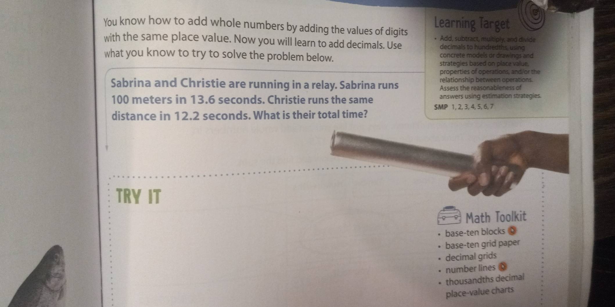 You know how to add whole numbers by adding the values of digits
Learning Target
• Add, subtract, multiply, and divide
with the same place value. Now you will learn to add decimals. Use
decimals to hundredths, using
what you know to try to solve the problem below.
concrete models or drawings and
strategies based on place value.
properties of operations, and/or the
Sabrina and Christie are running in a relay. Sabrina runs
relationship between operations.
Assess the reasonableness of
100 meters in 13.6 seconds. Christie runs the same answers using estimation strategies.
SMP 1, 2, 3, 4, 5, 6, 7
distance in 12.2 seconds. What is their total time?
TRY IT
Math Toolkit
base-ten blocks
base-ten grid paper
decimal grids
number lines
thousandths decimal
place-value charts