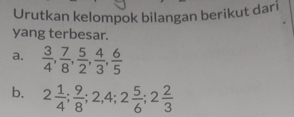 Urutkan kelompok bilangan berikut dari 
yang terbesar. 
a.  3/4 ,  7/8 ,  5/2 ,  4/3 ,  6/5 
b. 2 1/4 ;  9/8 ; 2, 4; 2 5/6 ; 2 2/3 