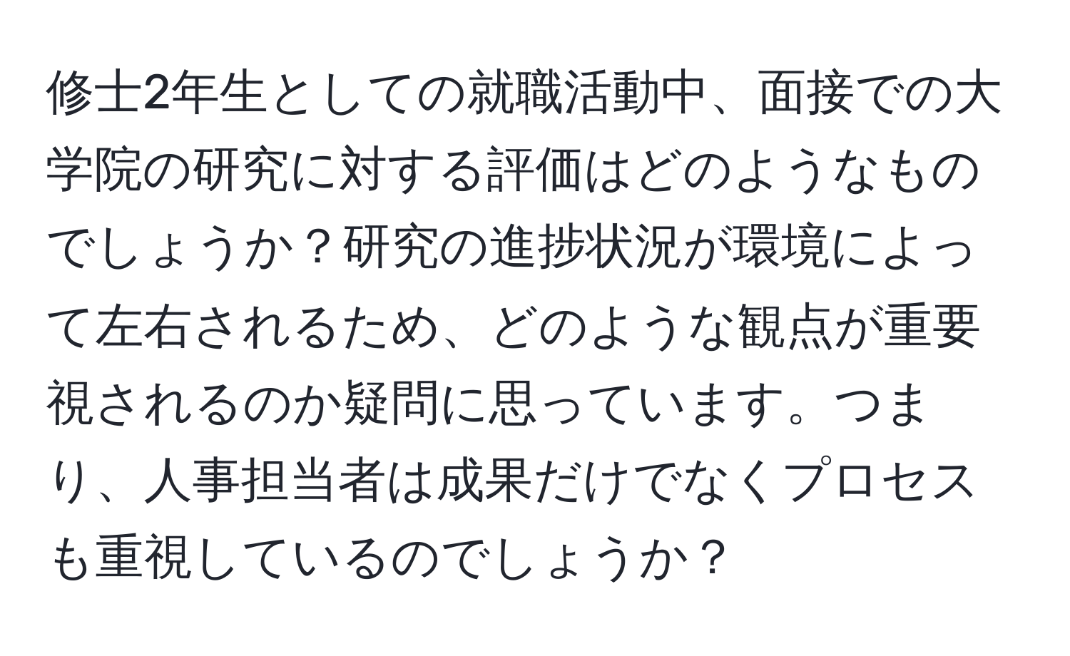 修士2年生としての就職活動中、面接での大学院の研究に対する評価はどのようなものでしょうか？研究の進捗状況が環境によって左右されるため、どのような観点が重要視されるのか疑問に思っています。つまり、人事担当者は成果だけでなくプロセスも重視しているのでしょうか？