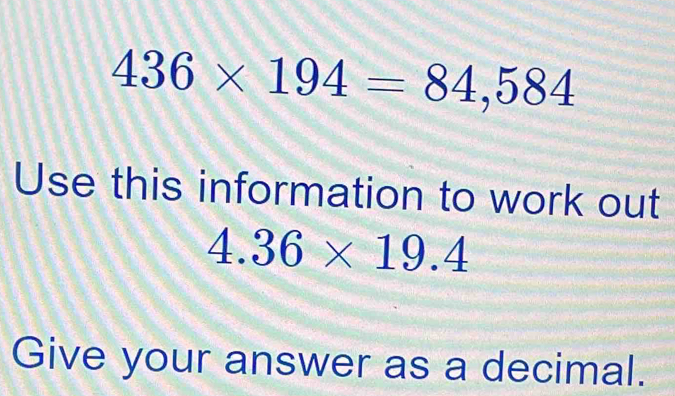 436* 194=84,584
Use this information to work out
4.36* 19.4
Give your answer as a decimal.