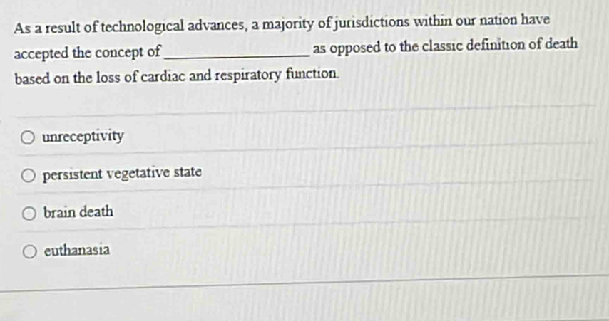 As a result of technological advances, a majority of jurisdictions within our nation have
accepted the concept of_ as opposed to the classic definition of death
based on the loss of cardiac and respiratory function.
unreceptivity
persistent vegetative state
brain death
euthanasia