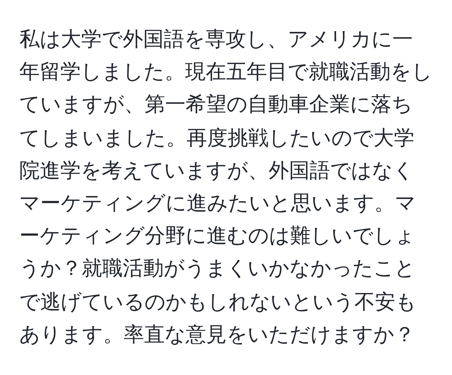 私は大学で外国語を専攻し、アメリカに一年留学しました。現在五年目で就職活動をしていますが、第一希望の自動車企業に落ちてしまいました。再度挑戦したいので大学院進学を考えていますが、外国語ではなくマーケティングに進みたいと思います。マーケティング分野に進むのは難しいでしょうか？就職活動がうまくいかなかったことで逃げているのかもしれないという不安もあります。率直な意見をいただけますか？