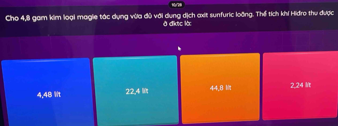 10/28
Cho 4,8 gam kim loại magie tác dụng vừa đủ với dung dịch axit sunfuric loãng. Thể tích khí Hiđro thu được
ở đktc là:
4,48 lít 22, 4 lít 44, 8 lít 2, 24 lít