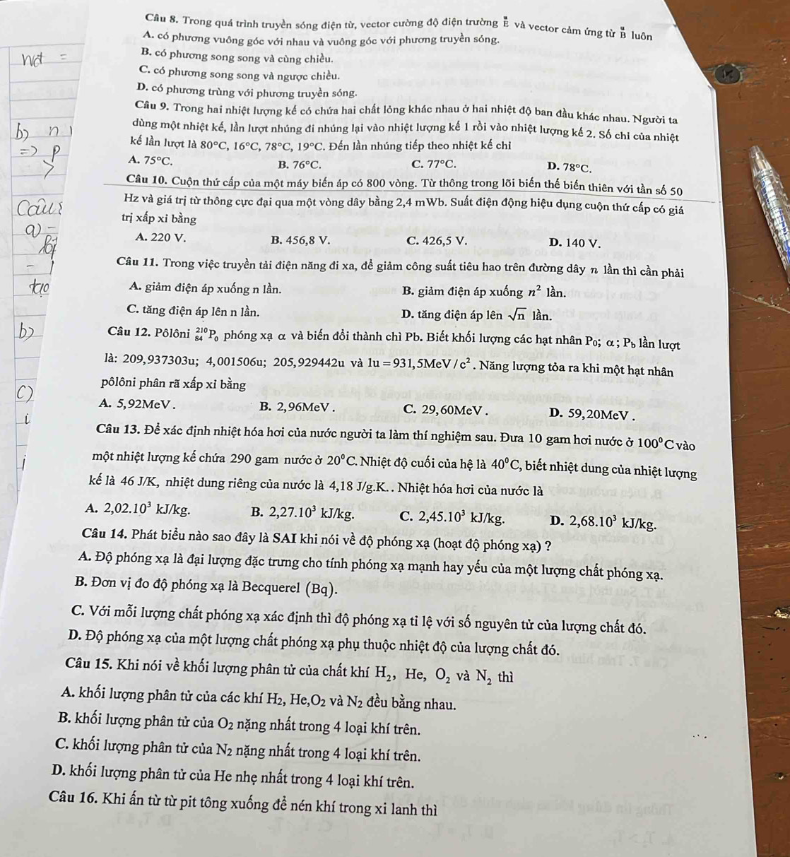 Cầu 8. Trong quá trình truyền sóng điện từ, vector cường độ điện trường overline E và vector cảm ứng từ  u/B  luôn
A. có phương vuông góc với nhau và vuông góc với phương truyền sóng.
B. có phương song song và cùng chiều.
C. có phương song song và ngược chiều.
D. có phương trùng với phương truyền sóng.
Câu 9. Trong hai nhiệt lượng kế có chứa hai chất lỏng khác nhau ở hai nhiệt độ ban đầu khác nhau. Người ta
dùng một nhiệt kế, lần lượt nhúng đi nhúng lại vào nhiệt lượng kế 1 rồi vào nhiệt lượng kế 2. Số chỉ của nhiệt
kế lần lượt là 80°C,16°C,78°C,19°C. Đến lần nhúng tiếp theo nhiệt kế chỉ
A. 75°C.
B. 76°C. C. 77°C. D. 78°C.
Câu 10. Cuộn thứ cấp của một máy biến áp có 800 vòng. Từ thông trong lõi biến thế biến thiên với tần số 50
Hz và giá trị từ thông cực đại qua một vòng dây bằng 2,4 mWb. Suất điện động hiệu dụng cuộn thứ cấp có giá
trị xấp xi bằng
A. 220 V. B. 456,8 V. C. 426,5 V. D. 140 V.
Câu 11. Trong việc truyền tải điện năng đi xa, để giảm công suất tiêu hao trên đường dây n lần thì cần phải
A. giảm điện áp xuống n lần. B. giảm điện áp xuống n^2 lần.
C. tăng điện áp lên n lần. D. tăng điện áp lên sqrt(n) l_(an.)^(lambda)
Câu 12. Pôlôni _(84)^(210)P_0 phóng xạ α và biến đổi thành chì Pb. Biết khối lượng các hạt nhân Po; α; P_b n lượt
là: 209,937303u; 4,001506u; 205,929442u và 1u=931 l, 5MeV /c^2. Năng lượng tỏa ra khi một hạt nhân
pôlôni phân rã xấp xỉ bằng
A. 5,92MeV . B. 2,96MeV . C. 29,60MeV . D. 59,20MeV .
Câu 13. Để xác định nhiệt hóa hơi của nước người ta làm thí nghiệm sau. Đưa 10 gam hơi nước ở 100°C vào
nột nhiệt lượng kế chứa 290 gam nước ở 20°C.  Nhiệt độ cuối của hệ là 40°C 2, biết nhiệt dung của nhiệt lượng
kế là 46 J/K, nhiệt dung riêng của nước là 4,18 J/g.K. . Nhiệt hóa hơi của nước là
A. 2,02.10^3 kJ/kg. B. 2,27.10^3 kJ/kg. C. 2,45.10^3kJ/kg. D. 2,68.10^3 kJ/kg.
Câu 14. Phát biểu nào sao đây là SAI khi nói về độ phóng xạ (hoạt độ phóng xạ) ?
A. Độ phóng xạ là đại lượng đặc trưng cho tính phóng xạ mạnh hay yếu của một lượng chất phóng xạ.
B. Đơn vị đo độ phóng xạ là Becquerel (Bq).
C. Với mỗi lượng chất phóng xạ xác định thì độ phóng xạ tỉ lệ với số nguyên tử của lượng chất đó.
D. Độ phóng xạ của một lượng chất phóng xạ phụ thuộc nhiệt độ của lượng chất đó.
Câu 15. Khi nói về khối lượng phân tử của chất khí H_2 , He, O_2 và N_2 thì
A. khối lượng phân tử của các khí H_2 , He O_2 và N_2 đều bằng nhau.
B. khối lượng phân tử của O_2 nặng nhất trong 4 loại khí trên.
C. khối lượng phân tử của N_2 nặng nhất trong 4 loại khí trên.
D. khối lượng phân tử của He nhẹ nhất trong 4 loại khí trên.
Câu 16. Khi ấn từ từ pit tông xuống đề nén khí trong xi lanh thì