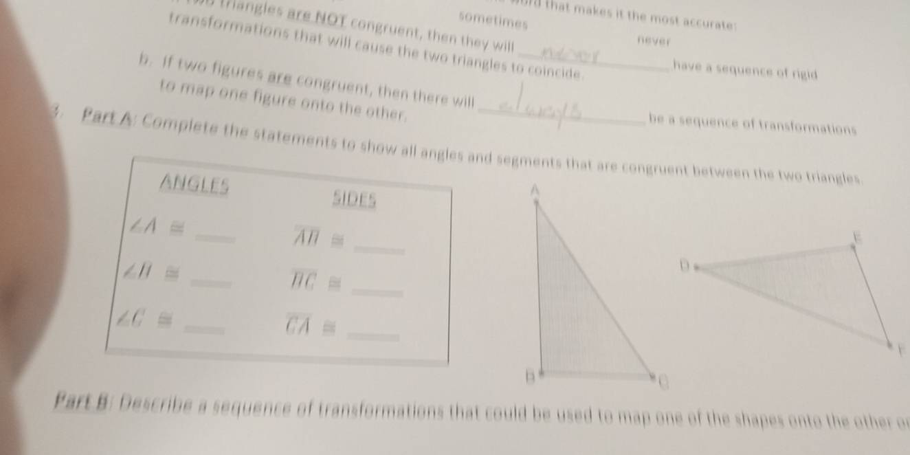 that makes it the most accurate :
sometimes
tangles are NOT congruent, then they will
never
transformations that will cause the two triangles to coincide.
have a sequence of rigid 
b. If two figures are congruent, then there will
to map one figure onto the other.
be a sequence of transformations
3. Part A: Complete the statements to show all angles and segments that are congruent between the two triangles
ANGLES SIDES
_
_ ∠ A≌
overline AB≌
∠ B≌ _
_ overline BC≌
_ ∠ C≌
overline CA≌ _
Part B: Describe a sequence of transformations that could be used to map one of the shapes onto the other or