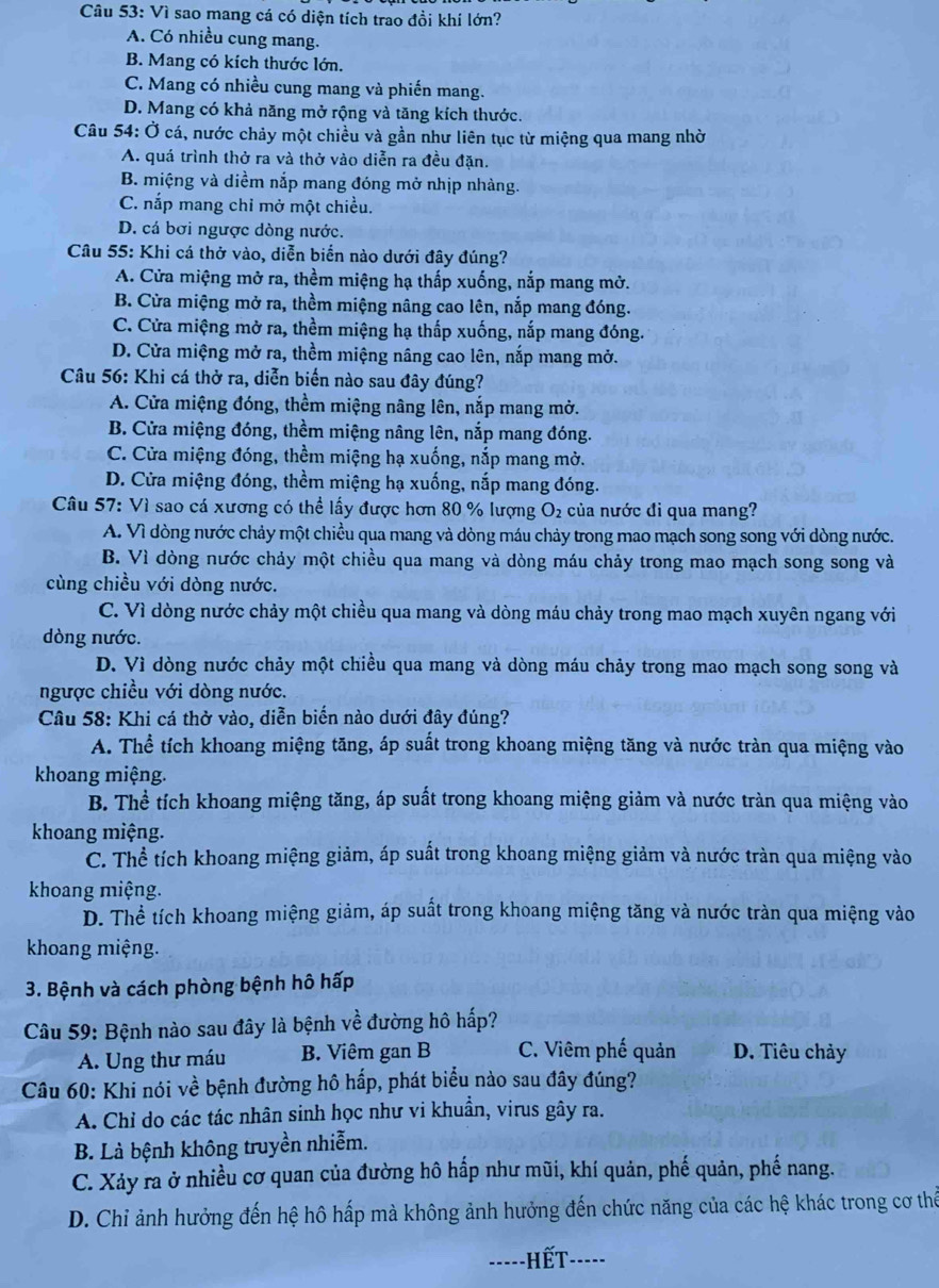 Vì sao mang cá có diện tích trao đồi khí lớn?
A. Có nhiều cung mang.
B. Mang có kích thước lớn.
C. Mang có nhiều cung mang và phiến mang.
D. Mang có khả năng mở rộng và tăng kích thước.
Câu 54: Ở cá, nước chảy một chiều và gần như liên tục từ miệng qua mang nhờ
A. quá trình thở ra và thở vào diễn ra đều đặn.
B. miệng và diềm nắp mang đóng mở nhịp nhàng.
C. nắp mang chỉ mở một chiều.
D. cá bơi ngược dòng nước.
Câu 55: Khi cá thở vào, diễn biển nào dưới đây đúng?
A. Cửa miệng mở ra, thềm miệng hạ thấp xuống, nắp mang mở.
B. Cửa miệng mở ra, thềm miệng nâng cao lên, nắp mang đóng.
C. Cửa miệng mở ra, thềm miệng hạ thấp xuống, nắp mang đóng.
D. Cửa miệng mở ra, thềm miệng nâng cao lên, nắp mang mở.
Câu 56: Khi cá thở ra, diễn biến nào sau đây đúng?
A. Cửa miệng đóng, thềm miệng nâng lên, nắp mang mở.
B. Cửa miệng đóng, thềm miệng nâng lên, nắp mang đóng.
C. Cửa miệng đóng, thềm miệng hạ xuống, nắp mang mờ.
D. Cửa miệng đóng, thềm miệng hạ xuống, nắp mang đóng.
Câu 57: Vì sao cá xương có thể lấy được hơn 80 % lượng O_2 của nước đi qua mang?
A. Vì dòng nước chảy một chiều qua mang và dòng máu chảy trong mao mạch song song với dòng nước.
B. Vì dòng nước chảy một chiều qua mang và dòng máu chảy trong mao mạch song song và
cùng chiều với dòng nước.
C. Vì dòng nước chảy một chiều qua mang và dòng máu chảy trong mao mạch xuyên ngang với
dòng nước.
D. Vì dòng nước chảy một chiều qua mang và dòng máu chảy trong mao mạch song song và
ngược chiều với dòng nước.
Câu 58: Khi cá thở vào, diễn biến nào dưới đây đúng?
A. Thể tích khoang miệng tăng, áp suất trong khoang miệng tăng và nước tràn qua miệng vào
khoang miệng.
B. Thể tích khoang miệng tăng, áp suất trong khoang miệng giảm và nước tràn qua miệng vào
khoang miệng.
C. Thể tích khoang miệng giảm, áp suất trong khoang miệng giảm và nước tràn qua miệng vào
khoang miệng.
D. Thể tích khoang miệng giảm, áp suất trong khoang miệng tăng và nước tràn qua miệng vào
khoang miệng.
3. Bệnh và cách phòng bệnh hô hấp
Câu 59: Bệnh nào sau đây là bệnh về đường hô hấp?
A. Ung thư máu B. Viêm gan B C. Viêm phế quản D. Tiêu chảy
Câu 60: Khi nói về bệnh đường hô hấp, phát biểu nào sau đây đúng?
A. Chỉ do các tác nhân sinh học như vi khuẩn, virus gây ra.
B. Là bệnh không truyền nhiễm.
C. Xảy ra ở nhiều cơ quan của đường hô hấp như mũi, khí quản, phế quản, phế nang.
D. Chi ảnh hưởng đến hệ hô hấp mà không ảnh hưởng đến chức năng của các hệ khác trong cơ thể
-----HếT-----