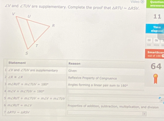 Video Question
∠ V and ∠ TUV are supplementary. Complete the proof that △ RTUsim △ RSV. answere 
11 
Time 
elapsed 
00 06 
IN 
HB 
SmartScon 
out of 100 C 
Statement Reason 
64 
1 ∠ V and ∠ TUV are supplementary Given 
2 ∠ R≌ ∠ R Reflexive Property of Congruence 
3 m∠ RUT+m∠ TUV=180° Angles forming a linear pair sum to 180°
4 m∠ V+m∠ TUV=180°
5 m∠ RUT+m∠ TUV=m∠ V+m∠ TUV
6 m∠ RUT=m∠ V Properties of addition, subtraction, multiplication, and division 
7 △ RTUsim △ RSV