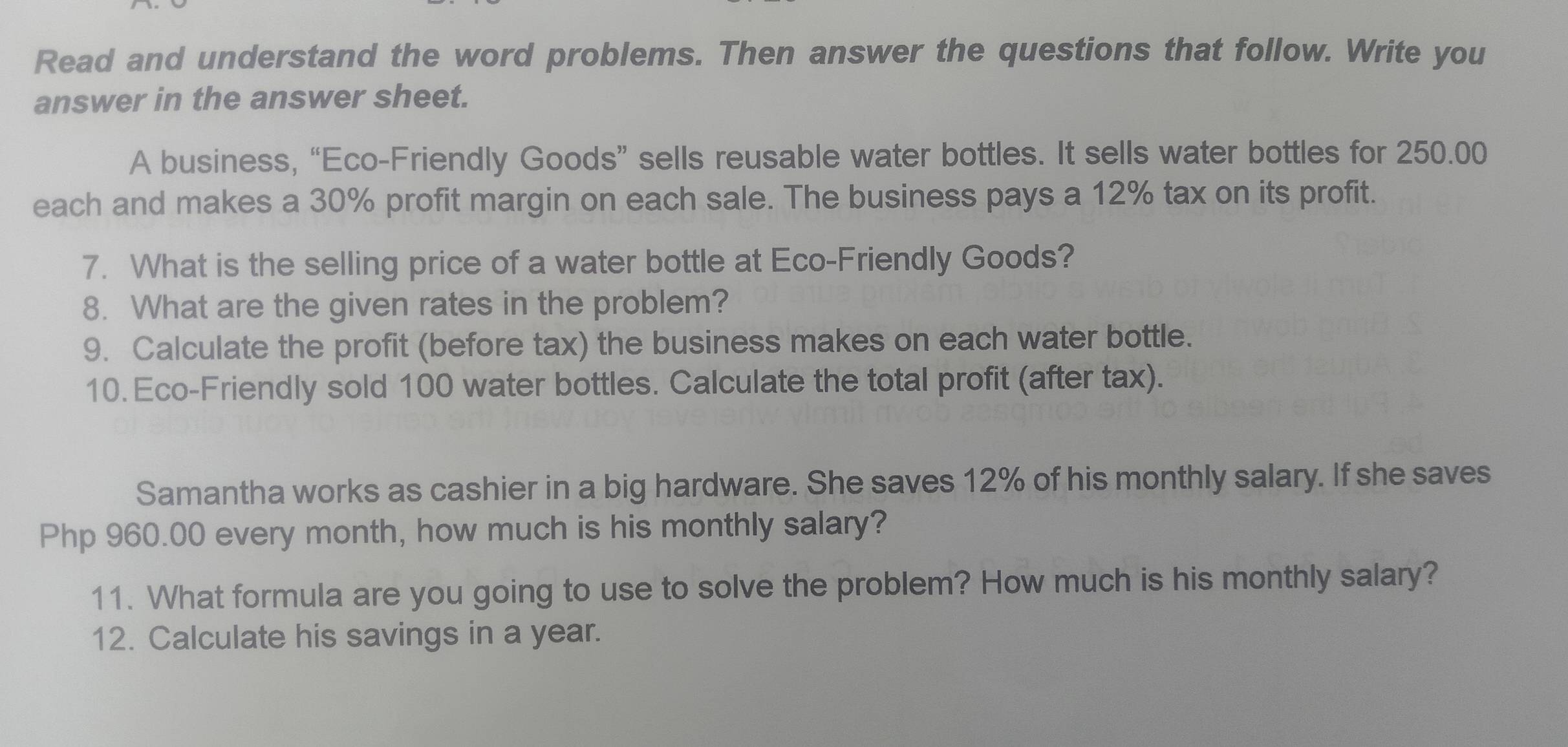 Read and understand the word problems. Then answer the questions that follow. Write you 
answer in the answer sheet. 
A business, “Eco-Friendly Goods” sells reusable water bottles. It sells water bottles for 250.00
each and makes a 30% profit margin on each sale. The business pays a 12% tax on its profit. 
7. What is the selling price of a water bottle at Eco-Friendly Goods? 
8. What are the given rates in the problem? 
9. Calculate the profit (before tax) the business makes on each water bottle. 
10. Eco-Friendly sold 100 water bottles. Calculate the total profit (after tax). 
Samantha works as cashier in a big hardware. She saves 12% of his monthly salary. If she saves
Php 960.00 every month, how much is his monthly salary? 
11. What formula are you going to use to solve the problem? How much is his monthly salary? 
12. Calculate his savings in a year.