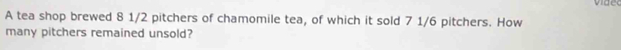 A tea shop brewed 8 1/2 pitchers of chamomile tea, of which it sold 7 1/6 pitchers. How 
many pitchers remained unsold?