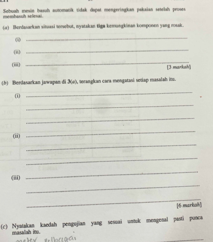 Sebuah mesin basuh automatik tidak dapat mengeringkan pakaian setelah proses 
membasuh selesai. 
(a) Berdasarkan situasi tersebut, nyatakan tiga kemungkinan komponen yang rosak. 
(i) 
_ 
(ii) 
_ 
(iii) 
_ 
[3 markah] 
(b) Berdasarkan jawapan di 3(a) , terangkan cara mengatasi setiap masalah itu. 
(i) 
_ 
_ 
_ 
(ii) 
_ 
_ 
_ 
(iii) 
_ 
_ 
_ 
[6 markah] 
(c) Nyatakan kaedah pengujian yang sesuai untuk mengenal pasti punca 
masalah itu. 
_