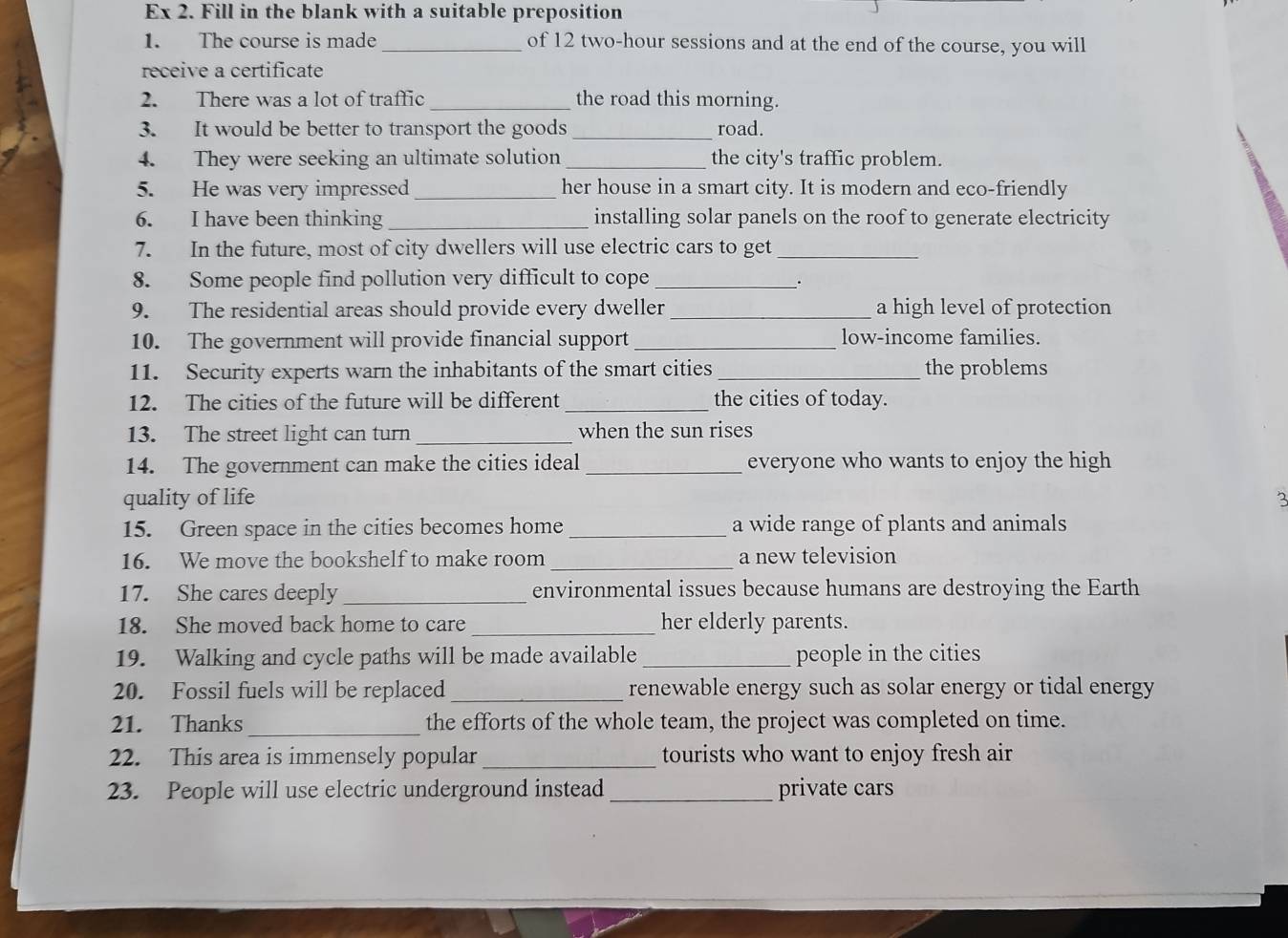 Ex 2. Fill in the blank with a suitable preposition 
1. The course is made _of 12 two-hour sessions and at the end of the course, you will 
receive a certificate 
2. There was a lot of traffic _the road this morning. 
3. It would be better to transport the goods _road. 
4. They were seeking an ultimate solution _the city's traffic problem. 
5. He was very impressed _her house in a smart city. It is modern and eco-friendly 
6. I have been thinking _installing solar panels on the roof to generate electricity 
7. In the future, most of city dwellers will use electric cars to get_ 
8. Some people find pollution very difficult to cope_ 
9. The residential areas should provide every dweller _a high level of protection 
10. The government will provide financial support _low-income families. 
11. Security experts warn the inhabitants of the smart cities_ the problems 
12. The cities of the future will be different _the cities of today. 
13. The street light can turn_ when the sun rises 
14. The government can make the cities ideal _everyone who wants to enjoy the high 
quality of life 2 
15. Green space in the cities becomes home _a wide range of plants and animals 
16. We move the bookshelf to make room _a new television 
17. She cares deeply_ environmental issues because humans are destroying the Earth 
18. She moved back home to care _her elderly parents. 
19. Walking and cycle paths will be made available _people in the cities 
20. Fossil fuels will be replaced _renewable energy such as solar energy or tidal energy 
21. Thanks_ the efforts of the whole team, the project was completed on time. 
22. This area is immensely popular_ tourists who want to enjoy fresh air 
23. People will use electric underground instead_ private cars
