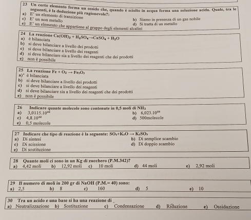 Un certo elemento forma un ossido che, quando è sciolto in acqua forma una soluzione acida. Quale, tra le
a) E' seguenti, è la deduzione più ragionevole?-
E un non metallo * un elemento de transizione b) Siamo in presenza di un gas nobile
e E' un elemento che appartiene al gruppo degli elementi alcalin d) Si tratta di un metalic
a) è bilanciata 24 La reazione Ca(OH)_2+H_2SO_4to CaSO_4+H_2O
b) si deve bilanciare a livello dei prodotti
c) si deve bilanciare a livello dei reagenti
e) non è possibile d) si deve bilanciare sia a livello dei reagenti che dei prodotti
25 La reazione a)"  é bilanciata Fe+O_2to Fe_2O_3
b) si deve bilanciare a livello dei prodotti
c) si deve bilanciare a livello dei reagenti
d) si deve bilanciare sia a livello dei reagenti che dei prodotti
e) non è possibile
26 Indicare quante molecole sono contenute in 0,5 moli di NHs
a) 3.0115.10^(22) b) 6.023.10^(23)
c) 4,8.10^(2x)
e) 0,5 molecole d) 500molecole
a) Di sintesi  27 Indicare che tipo di reazione è la seguente: SO:+K₂O → K₂SO₃ b) Di semplice scambio
e) Di scissione
e) Di sostituzione d) Di doppio scambio
28 Quante moli ci sono in un Kg di zucchero (P.M.342)? d) 44 moli e) 2,92 moli
a) 4,42 moli b) 12,92 moli c) 10 moli
29 Il numero di moli in 200 gr di NaOH (P.M.=40) sono:
a) 2,5 b) 8 c) 160 d) 5 e) 10
30 Tra un acido e una base si ha una reazione di 
a) Neutralizzazione b) Sostituzione c) Condensazione d) Riduzione e) Ossidazione