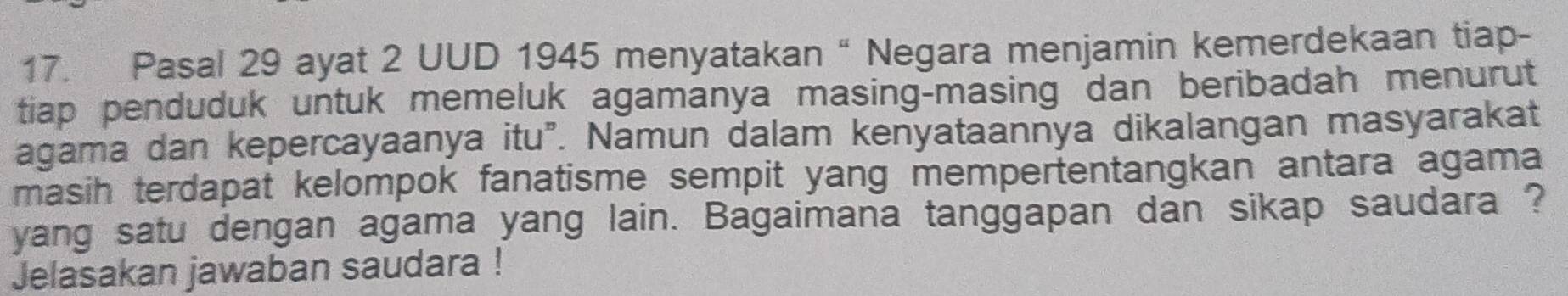 Pasal 29 ayat 2 UUD 1945 menyatakan “ Negara menjamin kemerdekaan tiap- 
tiap penduduk untuk memeluk agamanya masing-masing dan beribadah menurut 
agama dan kepercayaanya itu". Namun dalam kenyataannya dikalangan masyarakat 
masih terdapat kelompok fanatisme sempit yang mempertentangkan antara agama 
yang satu dengan agama yang lain. Bagaimana tanggapan dan sikap saudara ? 
Jelasakan jawaban saudara !