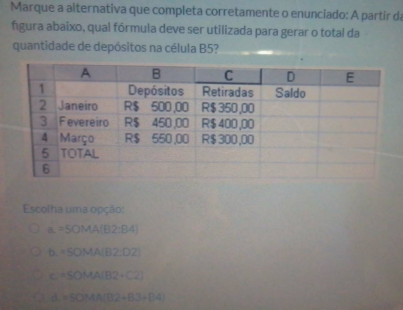 Marque a alternativa que completa corretamente o enunciado: A partir da
fgura abaixo, qual fórmula deve ser utilizada para gerar o total da
quantidade de depósitos na célula B5?
Escolha uma opção:
a. =SOMA(B2:B4)
b. =SOMA(B2:D2)
C. =SOMA(B2+C2)
D. =SOMA(B2+B3+B4)