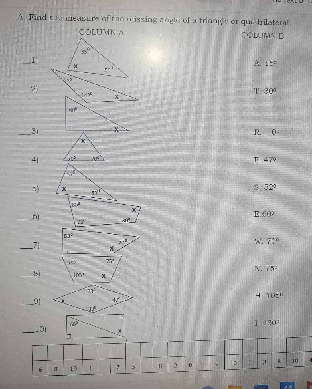 Find the measure of the missing angle of a triangle or quadrilateral.
COLUMN A COLUMN B
_1)
A. 16°
_2)
T. 30°
_3)
R. 40°
_4)
F. 47°
_5)
S. 52°
_6)
E. 60°
_7)
W. 70°
_8)
N. 75°
_9) H. 105°
I. 130°
_10)
/