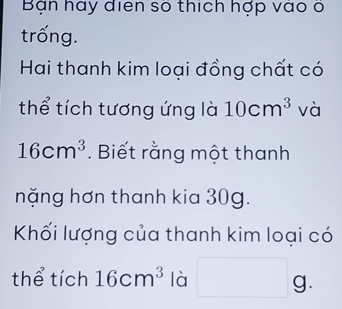 Bạn hay điện số thích hợp vào ở 
trống. 
Hai thanh kim loại đồng chất có 
thể tích tương ứng là 10cm^3 và
16cm^3. Biết rằng một thanh 
nặng hơn thanh kia 30g. 
Khối lượng của thanh kim loại có 
thể tích 16cm^3 là □ g.